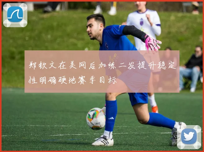 郑钦文在美网后加练二发提升稳定性明确硬地赛季目标