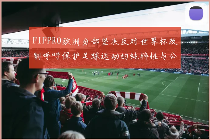 FIFPRO欧洲分部坚决反对世界杯改制呼吁保护足球运动的纯粹性与公平性