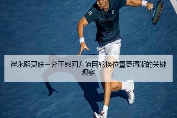 崔永熙夏联三分手感回升篮网轮换位置更清晰的关键观察